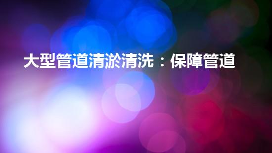 大型管道清淤清洗：保障管道暢通，提升設(shè)備壽命